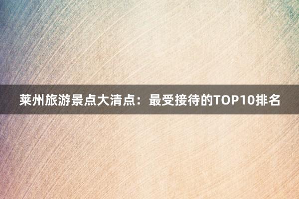 莱州旅游景点大清点：最受接待的TOP10排名